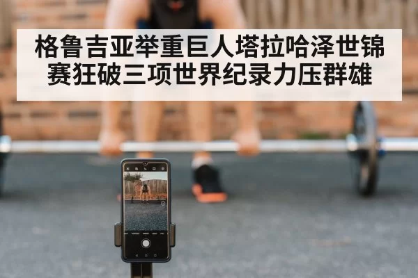 格鲁吉亚举重巨人塔拉哈泽世锦赛狂破三项世界纪录力压群雄